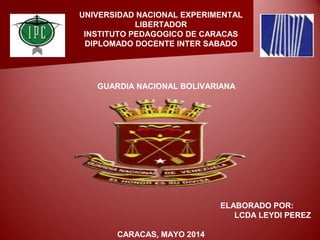 UNIVERSIDAD NACIONAL EXPERIMENTAL
LIBERTADOR
INSTITUTO PEDAGOGICO DE CARACAS
DIPLOMADO DOCENTE INTER SABADO
ELABORADO POR:
LCDA LEYDI PEREZ
CARACAS, MAYO 2014
GUARDIA NACIONAL BOLIVARIANA
 