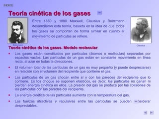 Teoría cinética de los gases. Modelo molecular : Los gases están constituidos por partículas (átomos o moléculas) separadas por espacios vacíos. Las partículas de un gas están en constante movimiento en línea recta, al azar en todas la direcciones. El volumen total de las partículas de un gas es muy pequeño (y puede despreciarse) en relación con el volumen del recipiente que contiene el gas. Las partículas de un gas chocan entre sí y con las paredes del recipiente que lo contiene. Es tos choque se suponen elásticos, es decir, las partículas no ganan ni pierden energía cinética en ellos. La presión del gas se produce por las colisiones de las partículas con las paredes del recipiente. La energía cinética de las partículas aumenta con la temperatura del gas. Las fuerzas atractivas y repulsivas entre las partículas se pueden considerar despreciables. Teoría cinética de los gases Entre 1850 y 1880 Maxwell, Clausius y Boltzmann desarrollaron esta teoría, basada en la idea de que todos los gases se comportan de forma similar en cuanto al movimiento de partículas se refiere. Boltzmann Clausius 
