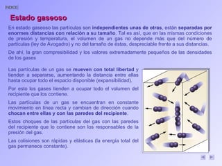 En estado gaseoso las partículas son  independientes unas de otras , están  separadas por enormes distancias con relación a su tamaño . Tal es así, que en las mismas condiciones de presión y temperatura, el volumen de un gas no depende más que del número de partículas (ley de Avogadro) y no del tamaño de éstas, despreciable frente a sus distancias.  De ahí, la gran compresibilidad y los valores extremadamente pequeños de las densidades de los gases  Las partículas de un gas se  mueven con total libertad  y tienden a separarse, aumentando la distancia entre ellas hasta ocupar todo el espacio disponible (expansibilidad).  Por esto los gases tienden a ocupar todo el volumen del recipiente que los contiene.  Las partículas de un gas se encuentran en constante movimiento en línea recta y cambian de dirección cuando  chocan entre ellas y con las paredes del recipiente .  Estos choques de las partículas del gas con las paredes del recipiente que lo contiene son los responsables de la presión del gas.  Las colisiones son rápidas y elásticas (la energía total del gas permanece constante). Estado gaseoso 