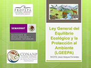 Ley General del
Equilibrio
Ecológico y la
Protección al
Ambiente
(LGEEPA)
M.D.P.O. Jesús Vázquez Fernández
 