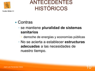 ANTECEDENTES
HISTÓRICOS
 Contras
◦ se mantiene pluralidad de sistemas
sanitarios
 derroche de energías y economías públicas
◦ No se acierta a establecer estructuras
adecuadas a las necesidades de
nuestro tiempo.
Juan Luis Fernández Vieira
10
 