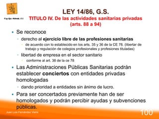 LEY 14/86, G.S.
TITULO IV. De las actividades sanitarias privadas
(arts. 88 a 94)
 Se reconoce
◦ derecho al ejercicio libre de las profesiones sanitarias
 de acuerdo con lo establecido en los arts. 35 y 36 de la CE 78. (libertar de
trabajo y regulación de colegios profesionales y profesiones tituladas)
◦ libertad de empresa en el sector sanitario
 conforme al art. 38 de la ce 78
 Las Administraciones Públicas Sanitarias podrán
establecer conciertos con entidades privadas
homologadas
◦ dando prioridad a entidades sin ánimo de lucro.
 Para ser concertados previamente han de ser
homologados y podrán percibir ayudas y subvenciones
públicas.
Juan Luis Fernández Vieira
100
 