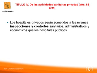 TITULO IV. De las actividades sanitarias privadas (arts. 88
a 94)
 Los hospitales privados serán sometidos a las mismas
inspecciones y controles sanitarios, administrativos y
económicos que los hospitales públicos
Juan Luis Fernández Vieira
101
 