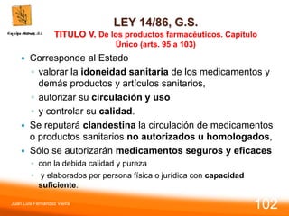 LEY 14/86, G.S.
TITULO V. De los productos farmacéuticos. Capítulo
Único (arts. 95 a 103)
 Corresponde al Estado
◦ valorar la idoneidad sanitaria de los medicamentos y
demás productos y artículos sanitarios,
◦ autorizar su circulación y uso
◦ y controlar su calidad.
 Se reputará clandestina la circulación de medicamentos
o productos sanitarios no autorizados u homologados,
 Sólo se autorizarán medicamentos seguros y eficaces
◦ con la debida calidad y pureza
◦ y elaborados por persona física o jurídica con capacidad
suficiente.
Juan Luis Fernández Vieira
102
 
