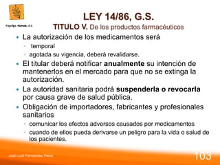 LEY 14/86, G.S.
TITULO V. De los productos farmacéuticos
 La autorización de los medicamentos será
◦ temporal
◦ agotada su vigencia, deberá revalidarse.
 El titular deberá notificar anualmente su intención de
mantenerlos en el mercado para que no se extinga la
autorización.
 La autoridad sanitaria podrá suspenderla o revocarla
por causa grave de salud pública.
 Obligación de importadores, fabricantes y profesionales
sanitarios
◦ comunicar los efectos adversos causados por medicamentos
◦ cuando de ellos pueda derivarse un peligro para la vida o salud de
los pacientes.
Juan Luis Fernández Vieira
103
 