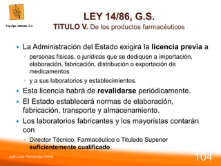 LEY 14/86, G.S.
TITULO V. De los productos farmacéuticos
 La Administración del Estado exigirá la licencia previa a
◦ personas físicas, o jurídicas que se dediquen a importación,
elaboración, fabricación, distribución o exportación de
medicamentos
◦ y a sus laboratorios y establecimientos.
 Esta licencia habrá de revalidarse periódicamente.
 El Estado establecerá normas de elaboración,
fabricación, transporte y almacenamiento.
 Los laboratorios fabricantes y los mayoristas contarán
con
◦ Director Técnico, Farmacéutico o Titulado Superior
suficientemente cualificado.
Juan Luis Fernández Vieira
104
 