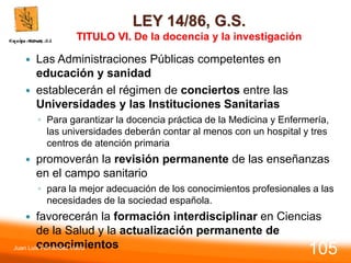 LEY 14/86, G.S.
TITULO VI. De la docencia y la investigación
 Las Administraciones Públicas competentes en
educación y sanidad
 establecerán el régimen de conciertos entre las
Universidades y las Instituciones Sanitarias
◦ Para garantizar la docencia práctica de la Medicina y Enfermería,
las universidades deberán contar al menos con un hospital y tres
centros de atención primaria
 promoverán la revisión permanente de las enseñanzas
en el campo sanitario
◦ para la mejor adecuación de los conocimientos profesionales a las
necesidades de la sociedad española.
 favorecerán la formación interdisciplinar en Ciencias
de la Salud y la actualización permanente de
conocimientos
Juan Luis Fernández Vieira
105
 