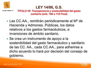 LEY 14/86, G.S.
TITULO VII. Transparencia y sostenibilidad del gasto
sanitario (arts. 106 a 116 Final)
 Las CC.AA., remitirán periódicamente al Mº de
Hacienda y Admones. Públicas, los datos
relativos a los gastos farmacéuticos, e
inversiones de ámbito sanitario.
 Se crea un instrumento de apoyo a la
sostenibilidad del gasto farmacéutico y sanitario
de las CC. AA., cada CC.AA., para adherirse a
dicho acuerdo lo hará por decisión del consejo de
gobierno.
Juan Luis Fernández Vieira
106
 