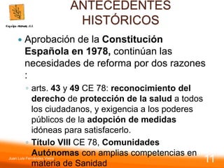 ANTECEDENTES
HISTÓRICOS
 Aprobación de la Constitución
Española en 1978, continúan las
necesidades de reforma por dos razones
:
◦ arts. 43 y 49 CE 78: reconocimiento del
derecho de protección de la salud a todos
los ciudadanos, y exigencia a los poderes
públicos de la adopción de medidas
idóneas para satisfacerlo.
◦ Título VIII CE 78, Comunidades
Autónomas con amplias competencias en
materia de Sanidad
Juan Luis Fernández Vieira
11
 