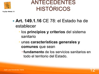 ANTECEDENTES
HISTÓRICOS
 Art. 149.1.16 CE 78: el Estado ha de
establecer
 los principios y criterios del sistema
sanitario
 unas características generales y
comunes que sean
 fundamento de los servicios sanitarios en
todo el territorio del Estado.
Juan Luis Fernández Vieira
12
 