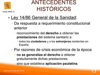 ANTECEDENTES
HISTÓRICOS
 Ley 14/86 General de la Sanidad:
◦ Da respuesta a requerimiento constitucional
anterior
 reconocimiento del derecho a obtener las
prestaciones del sistema sanitario a
 todos los ciudadanos y a los extranjeros residentes en
España,
◦ Por razones de crisis económica de la época
 no se generaliza el derecho a obtener
gratuitamente dichas prestaciones
 sino que establece aplicación paulatina.
Juan Luis Fernández Vieira
13
 