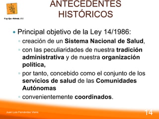 ANTECEDENTES
HISTÓRICOS
 Principal objetivo de la Ley 14/1986:
◦ creación de un Sistema Nacional de Salud,
◦ con las peculiaridades de nuestra tradición
administrativa y de nuestra organización
política,
◦ por tanto, concebido como el conjunto de los
servicios de salud de las Comunidades
Autónomas
◦ convenientemente coordinados.
Juan Luis Fernández Vieira
14
 