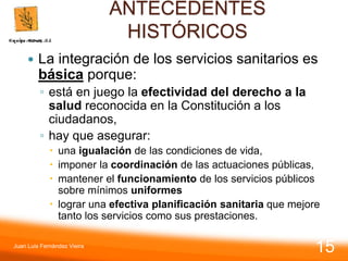 ANTECEDENTES
HISTÓRICOS
 La integración de los servicios sanitarios es
básica porque:
◦ está en juego la efectividad del derecho a la
salud reconocida en la Constitución a los
ciudadanos,
◦ hay que asegurar:
 una igualación de las condiciones de vida,
 imponer la coordinación de las actuaciones públicas,
 mantener el funcionamiento de los servicios públicos
sobre mínimos uniformes
 lograr una efectiva planificación sanitaria que mejore
tanto los servicios como sus prestaciones.
Juan Luis Fernández Vieira
15
 