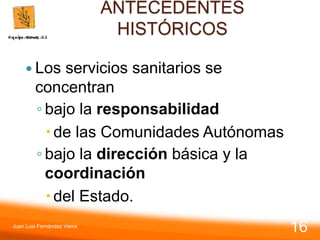 ANTECEDENTES
HISTÓRICOS
 Los servicios sanitarios se
concentran
◦ bajo la responsabilidad
de las Comunidades Autónomas
◦ bajo la dirección básica y la
coordinación
del Estado.
Juan Luis Fernández Vieira
16
 