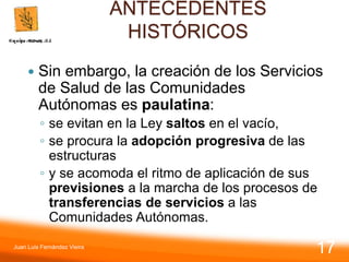 ANTECEDENTES
HISTÓRICOS
 Sin embargo, la creación de los Servicios
de Salud de las Comunidades
Autónomas es paulatina:
◦ se evitan en la Ley saltos en el vacío,
◦ se procura la adopción progresiva de las
estructuras
◦ y se acomoda el ritmo de aplicación de sus
previsiones a la marcha de los procesos de
transferencias de servicios a las
Comunidades Autónomas.
Juan Luis Fernández Vieira
17
 