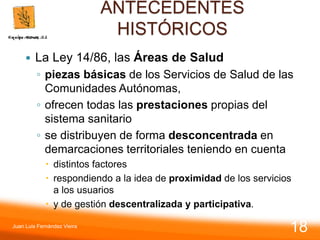 ANTECEDENTES
HISTÓRICOS
 La Ley 14/86, las Áreas de Salud
◦ piezas básicas de los Servicios de Salud de las
Comunidades Autónomas,
◦ ofrecen todas las prestaciones propias del
sistema sanitario
◦ se distribuyen de forma desconcentrada en
demarcaciones territoriales teniendo en cuenta
 distintos factores
 respondiendo a la idea de proximidad de los servicios
a los usuarios
 y de gestión descentralizada y participativa.
Juan Luis Fernández Vieira
18
 