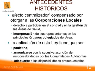 ANTECEDENTES
HISTÓRICOS
 “efecto centralizador” compensado por
otorgar a las Corporaciones Locales
◦ derecho a participar en el control y en la gestión de
las Áreas de Salud,
◦ incorporación de sus representantes en los
principales órganos colegiados del Área.
 La aplicación de esta Ley tiene que ser
◦ paulatina,
◦ armonizarse con la sucesiva asunción de
responsabilidades por las Comunidades Autónomas,
◦ adecuarse a las disponibilidades presupuestarias.
Juan Luis Fernández Vieira
19
 