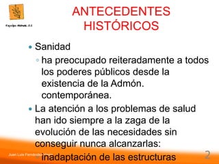 Juan Luis Fernández Vieira
2
ANTECEDENTES
HISTÓRICOS
 Sanidad
◦ ha preocupado reiteradamente a todos
los poderes públicos desde la
existencia de la Admón.
contemporánea.
 La atención a los problemas de salud
han ido siempre a la zaga de la
evolución de las necesidades sin
conseguir nunca alcanzarlas:
◦ inadaptación de las estructuras
 