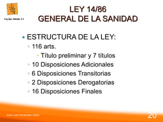 LEY 14/86
GENERAL DE LA SANIDAD
 ESTRUCTURA DE LA LEY:
◦ 116 arts.
 Título preliminar y 7 títulos
◦ 10 Disposiciones Adicionales
◦ 6 Disposiciones Transitorias
◦ 2 Disposiciones Derogatorias
◦ 16 Disposiciones Finales
Juan Luis Fernández Vieira
20
 