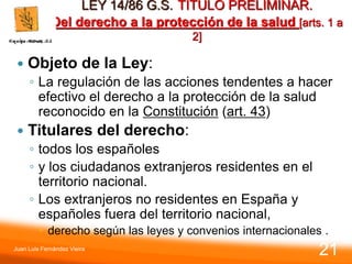 LEY 14/86 G.S. TITULO PRELIMINAR.
Del derecho a la protección de la salud [arts. 1 a
2]
 Objeto de la Ley:
◦ La regulación de las acciones tendentes a hacer
efectivo el derecho a la protección de la salud
reconocido en la Constitución (art. 43)
 Titulares del derecho:
◦ todos los españoles
◦ y los ciudadanos extranjeros residentes en el
territorio nacional.
◦ Los extranjeros no residentes en España y
españoles fuera del territorio nacional,
 derecho según las leyes y convenios internacionales .
Juan Luis Fernández Vieira
21
 