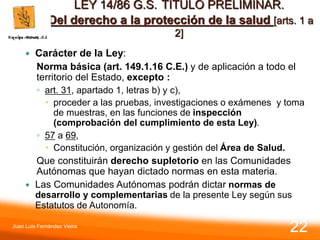 LEY 14/86 G.S. TITULO PRELIMINAR.
Del derecho a la protección de la salud [arts. 1 a
2]
 Carácter de la Ley:
Norma básica (art. 149.1.16 C.E.) y de aplicación a todo el
territorio del Estado, excepto :
◦ art. 31, apartado 1, letras b) y c),
 proceder a las pruebas, investigaciones o exámenes y toma
de muestras, en las funciones de inspección
(comprobación del cumplimiento de esta Ley).
◦ 57 a 69,
 Constitución, organización y gestión del Área de Salud.
Que constituirán derecho supletorio en las Comunidades
Autónomas que hayan dictado normas en esta materia.
 Las Comunidades Autónomas podrán dictar normas de
desarrollo y complementarias de la presente Ley según sus
Estatutos de Autonomía.
Juan Luis Fernández Vieira
22
 