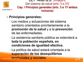 LEY 14/86 G.S. TITULO I.
Del sistema de salud [arts. 3 a 37]
Cap. I Principios generales (arts. 3 a 17 ambos
inclusive)
 Principios generales:
◦ Los medios y actuaciones del sistema
sanitario orientados prioritariamente a la
promoción de la salud y a la prevención
de las enfermedades.
◦ La asistencia sanitaria pública se extenderá a
toda la población española, en
condiciones de igualdad efectiva.
◦ La política de salud estará orientada a la
superación de los desequilibrios
territoriales y sociales.
Juan Luis Fernández Vieira
23
 