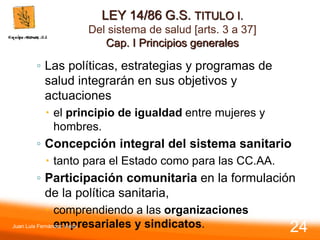 LEY 14/86 G.S. TITULO I.
Del sistema de salud [arts. 3 a 37]
Cap. I Principios generales
◦ Las políticas, estrategias y programas de
salud integrarán en sus objetivos y
actuaciones
 el principio de igualdad entre mujeres y
hombres.
◦ Concepción integral del sistema sanitario
 tanto para el Estado como para las CC.AA.
◦ Participación comunitaria en la formulación
de la política sanitaria,
 comprendiendo a las organizaciones
empresariales y sindicatos.
Juan Luis Fernández Vieira
24
 