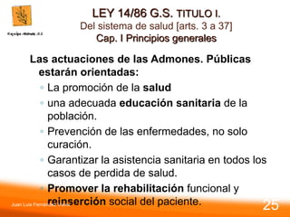 LEY 14/86 G.S. TITULO I.
Del sistema de salud [arts. 3 a 37]
Cap. I Principios generales
Las actuaciones de las Admones. Públicas
estarán orientadas:
◦ La promoción de la salud
◦ una adecuada educación sanitaria de la
población.
◦ Prevención de las enfermedades, no solo
curación.
◦ Garantizar la asistencia sanitaria en todos los
casos de perdida de salud.
◦ Promover la rehabilitación funcional y
reinserción social del paciente.
Juan Luis Fernández Vieira
25
 