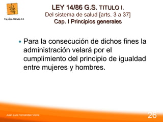 LEY 14/86 G.S. TITULO I.
Del sistema de salud [arts. 3 a 37]
Cap. I Principios generales
 Para la consecución de dichos fines la
administración velará por el
cumplimiento del principio de igualdad
entre mujeres y hombres.
Juan Luis Fernández Vieira
26
 