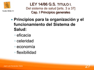 LEY 14/86 G.S. TITULO I.
Del sistema de salud [arts. 3 a 37]
Cap. I Principios generales
 Principios para la organización y el
funcionamiento del Sistema de
Salud:
◦ eficacia
◦ celeridad
◦ economía
◦ flexibilidad
Juan Luis Fernández Vieira
27
 
