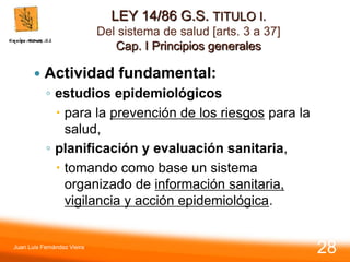 LEY 14/86 G.S. TITULO I.
Del sistema de salud [arts. 3 a 37]
Cap. I Principios generales
 Actividad fundamental:
◦ estudios epidemiológicos
 para la prevención de los riesgos para la
salud,
◦ planificación y evaluación sanitaria,
 tomando como base un sistema
organizado de información sanitaria,
vigilancia y acción epidemiológica.
Juan Luis Fernández Vieira
28
 