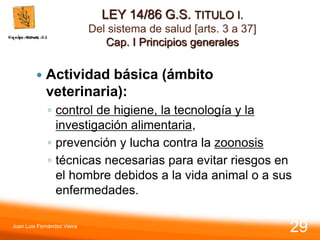LEY 14/86 G.S. TITULO I.
Del sistema de salud [arts. 3 a 37]
Cap. I Principios generales
 Actividad básica (ámbito
veterinaria):
◦ control de higiene, la tecnología y la
investigación alimentaria,
◦ prevención y lucha contra la zoonosis
◦ técnicas necesarias para evitar riesgos en
el hombre debidos a la vida animal o a sus
enfermedades.
Juan Luis Fernández Vieira
29
 