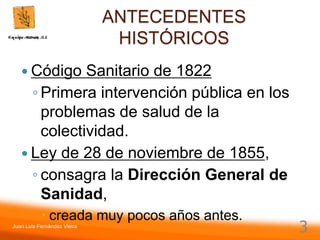 Juan Luis Fernández Vieira
3
ANTECEDENTES
HISTÓRICOS
 Código Sanitario de 1822
◦ Primera intervención pública en los
problemas de salud de la
colectividad.
 Ley de 28 de noviembre de 1855,
◦ consagra la Dirección General de
Sanidad,
 creada muy pocos años antes.
 