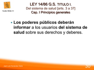 LEY 14/86 G.S. TITULO I.
Del sistema de salud [arts. 3 a 37]
Cap. I Principios generales
 Los poderes públicos deberán
informar a los usuarios del sistema de
salud sobre sus derechos y deberes.
Juan Luis Fernández Vieira
30
 