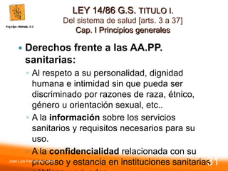 LEY 14/86 G.S. TITULO I.
Del sistema de salud [arts. 3 a 37]
Cap. I Principios generales
 Derechos frente a las AA.PP.
sanitarias:
◦ Al respeto a su personalidad, dignidad
humana e intimidad sin que pueda ser
discriminado por razones de raza, étnico,
género u orientación sexual, etc..
◦ A la información sobre los servicios
sanitarios y requisitos necesarios para su
uso.
◦ A la confidencialidad relacionada con su
proceso y estancia en instituciones sanitarias
Juan Luis Fernández Vieira
31
 