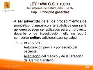 LEY 14/86 G.S. TITULO I.
Del sistema de salud [arts. 3 a 37]
Cap. I Principios generales
◦ A ser advertido de si los procedimientos de
pronóstico, diagnóstico y terapéuticos que se le
apliquen pueden ser utilizados para un proyecto
docente o de investigación, ello no podrá
comportar peligro adicional para su salud.
 Imprescindible :
 Autorización previa y por escrito del
paciente
 Aceptación del médico y de la Dirección
del Centro Sanitario.
Juan Luis Fernández Vieira
32
 
