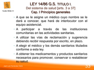 LEY 14/86 G.S. TITULO I.
Del sistema de salud [arts. 3 a 37]
Cap. I Principios generales
◦ A que se le asigne un médico cuyo nombre se le
dará a conocer, que hará de interlocutor con el
equipo asistencial.
◦ A participar a través de las instituciones
comunitarias en las actividades sanitarias.
◦ A utilizar las vías de reclamación y sugerencia
debiendo recibir respuesta por escrito, en plazo.
◦ A elegir el médico y los demás sanitarios titulados
conforme a esta ley.
◦ A obtener los medicamentos y productos sanitarios
necesarios para promover, conservar o restablecer
su salud.
Juan Luis Fernández Vieira
33
 