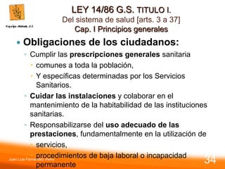 LEY 14/86 G.S. TITULO I.
Del sistema de salud [arts. 3 a 37]
Cap. I Principios generales
 Obligaciones de los ciudadanos:
◦ Cumplir las prescripciones generales sanitaria
 comunes a toda la población,
 Y específicas determinadas por los Servicios
Sanitarios.
◦ Cuidar las instalaciones y colaborar en el
mantenimiento de la habitabilidad de las instituciones
sanitarias.
◦ Responsabilizarse del uso adecuado de las
prestaciones, fundamentalmente en la utilización de
 servicios,
 procedimientos de baja laboral o incapacidad
permanente
Juan Luis Fernández Vieira
34
 