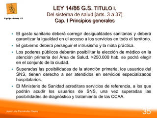 LEY 14/86 G.S. TITULO I.
Del sistema de salud [arts. 3 a 37]
Cap. I Principios generales
 El gasto sanitario deberá corregir desigualdades sanitarias y deberá
garantizar la igualdad en el acceso a los servicios en todo el territorio.
 El gobierno deberá perseguir el intrusismo y la mala práctica.
 Los poderes públicos deberán posibilitar la elección de médico en la
atención primaria del Área de Salud. >250.000 hab. se podrá elegir
en el conjunto de la ciudad.
 Superadas las posibilidades de la atención primaria, los usuarios del
SNS, tienen derecho a ser atendidos en servicios especializados
hospitalarios.
 El Ministerio de Sanidad acreditara servicios de referencia, a los que
podrán acudir los usuarios de SNS, una vez superadas las
posibilidades de diagnóstico y tratamiento de las CCAA.
Juan Luis Fernández Vieira
35
 