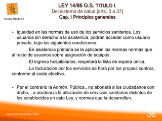 LEY 14/86 G.S. TITULO I.
Del sistema de salud [arts. 3 a 37]
Cap. I Principios generales
 Igualdad en las normas de uso de los servicios sanitarios. Los
usuarios sin derecho a la asistencia, podrán acceder como usuario
privado, bajo las siguientes condiciones:
. En asistencia primaria se le aplicaran las mismas normas que
al resto de usuarios sobre asignación de equipos.
. El ingreso hospitalarios, respetará la lista de espera única.
. La facturación por los servicios se hará por los propios centros,
conforme al coste efectivo.
 Por el contrario la Admón. Pública., no abonará a los ciudadanos con
drcho. , a asistencia la utilización de servicios sanitarios distintos de
los establecidos en esta Ley, y normas que la desarrollen.
Juan Luis Fernández Vieira
36
 