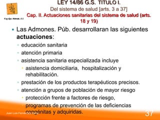 LEY 14/86 G.S. TITULO I.
Del sistema de salud [arts. 3 a 37]
Cap. II. Actuaciones sanitarias del sistema de salud (arts.
18 y 19)
 Las Admones. Púb. desarrollaran las siguientes
actuaciones:
◦ educación sanitaria
◦ atención primaria
◦ asistencia sanitaria especializada incluye
 asistencia domiciliaria, hospitalización y
rehabilitación.
◦ prestación de los productos terapéuticos precisos.
◦ atención a grupos de población de mayor riesgo
 protección frente a factores de riesgo,
 programas de prevención de las deficiencias
congénitas y adquiridas.
Juan Luis Fernández Vieira
37
 