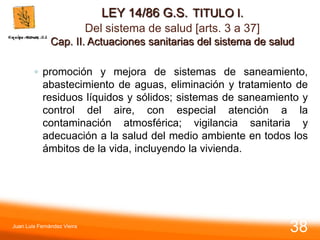 LEY 14/86 G.S. TITULO I.
Del sistema de salud [arts. 3 a 37]
Cap. II. Actuaciones sanitarias del sistema de salud
◦ promoción y mejora de sistemas de saneamiento,
abastecimiento de aguas, eliminación y tratamiento de
residuos líquidos y sólidos; sistemas de saneamiento y
control del aire, con especial atención a la
contaminación atmosférica; vigilancia sanitaria y
adecuación a la salud del medio ambiente en todos los
ámbitos de la vida, incluyendo la vivienda.
Juan Luis Fernández Vieira
38
 