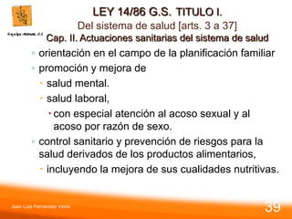 LEY 14/86 G.S. TITULO I.
Del sistema de salud [arts. 3 a 37]
Cap. II. Actuaciones sanitarias del sistema de salud
◦ orientación en el campo de la planificación familiar
◦ promoción y mejora de
 salud mental.
 salud laboral,
 con especial atención al acoso sexual y al
acoso por razón de sexo.
◦ control sanitario y prevención de riesgos para la
salud derivados de los productos alimentarios,
 incluyendo la mejora de sus cualidades nutritivas.
Juan Luis Fernández Vieira
39
 