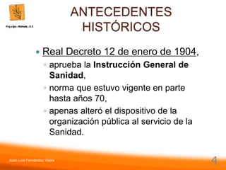 Juan Luis Fernández Vieira
4
ANTECEDENTES
HISTÓRICOS
 Real Decreto 12 de enero de 1904,
◦ aprueba la Instrucción General de
Sanidad,
◦ norma que estuvo vigente en parte
hasta años 70,
◦ apenas alteró el dispositivo de la
organización pública al servicio de la
Sanidad.
 