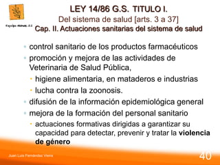 LEY 14/86 G.S. TITULO I.
Del sistema de salud [arts. 3 a 37]
Cap. II. Actuaciones sanitarias del sistema de salud
◦ control sanitario de los productos farmacéuticos
◦ promoción y mejora de las actividades de
Veterinaria de Salud Pública,
 higiene alimentaria, en mataderos e industrias
 lucha contra la zoonosis.
◦ difusión de la información epidemiológica general
◦ mejora de la formación del personal sanitario
 actuaciones formativas dirigidas a garantizar su
capacidad para detectar, prevenir y tratar la violencia
de género
Juan Luis Fernández Vieira
40
 