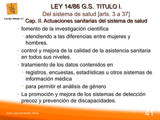 LEY 14/86 G.S. TITULO I.
Del sistema de salud [arts. 3 a 37]
Cap. II. Actuaciones sanitarias del sistema de salud
◦ fomento de la investigación científica
 atendiendo a las diferencias entre mujeres y
hombres.
◦ control y mejora de la calidad de la asistencia sanitaria
en todos sus niveles.
◦ tratamiento de los datos contenidos en
 registros, encuestas, estadísticas u otros sistemas de
información médica
 para permitir el análisis de género
◦ La promoción y mejora de los sistemas de detección
precoz y prevención de discapacidades.
Juan Luis Fernández Vieira
41
 