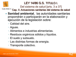 LEY 14/86 G.S. TITULO I.
Del sistema de salud [arts. 3 a 37]
Cap. II. Actuaciones sanitarias del sistema de salud
 Sanidad ambiental, las autoridades sanitarias
propondrán o participarán en la elaboración y
ejecución de la legislación sobre:
◦ Calidad del aire.
◦ Aguas.
◦ Alimentos e industrias alimentarias.
◦ Residuos orgánicos sólidos y líquidos.
◦ El suelo y subsuelo.
◦ Las distintas formas de energía.
◦ Transporte colectivo.
Juan Luis Fernández Vieira
42
 
