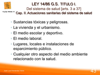 LEY 14/86 G.S. TITULO I.
Del sistema de salud [arts. 3 a 37]
Cap. II. Actuaciones sanitarias del sistema de salud
◦ Sustancias tóxicas y peligrosas.
◦ La vivienda y el urbanismo.
◦ El medio escolar y deportivo.
◦ El medio laboral.
◦ Lugares, locales e instalaciones de
esparcimiento público.
◦ Cualquier otro aspecto del medio ambiente
relacionado con la salud.
Juan Luis Fernández Vieira
43
 