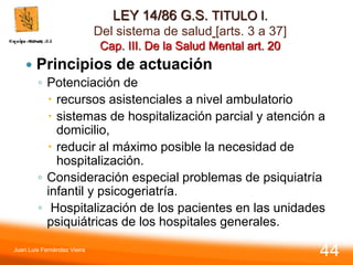 LEY 14/86 G.S. TITULO I.
Del sistema de salud [arts. 3 a 37]
Cap. III. De la Salud Mental art. 20
 Principios de actuación
◦ Potenciación de
 recursos asistenciales a nivel ambulatorio
 sistemas de hospitalización parcial y atención a
domicilio,
 reducir al máximo posible la necesidad de
hospitalización.
◦ Consideración especial problemas de psiquiatría
infantil y psicogeriatría.
◦ Hospitalización de los pacientes en las unidades
psiquiátricas de los hospitales generales.
Juan Luis Fernández Vieira
44
 