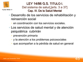 LEY 14/86 G.S. TITULO I.
Del sistema de salud [arts. 3 a 37]
Cap. III. De la Salud Mental
◦ Desarrollo de los servicios de rehabilitación y
reinserción social
 en coordinación con los servicios sociales.
◦ Los servicios de salud mental y de atención
psiquiátrica cubrirán
 prevención primaria
 y la atención a los problemas psicosociales
 que acompañan a la pérdida de salud en general
Juan Luis Fernández Vieira
45
 